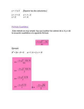 x = -1 ± 3   [Separar las dos soluciones.]

x = -1 + 3   x = -1 – 3
x=2          x = -4




Fórmula Cuadrática:

 Este método es muy simple: hay que sustituir los valores de a, b y c de
la ecuación cuadrática a la siguiente fórmula:




Ejemplo:

X2 + 2x – 8 = 0   a = 1, b = 2, c = -8
 
