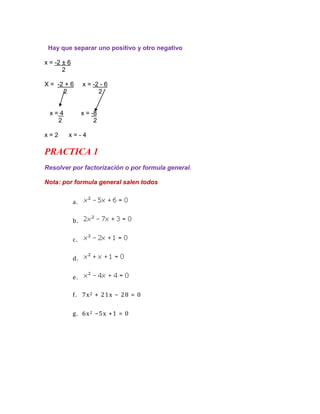 Hay que separar uno positivo y otro negativo

x = -2 ± 6
       2

X = -2 + 6        x = -2 - 6
      2                 2


  x=4             x = -8
    2                  2

x=2      x=-4

PRACTICA 1
Resolver por factorización o por formula general.

Nota: por formula general salen todos


             a.


             b.


             c.


             d.


             e.

             f. 7x 2 + 2 1x − 28 = 0


             g. 6x 2 −5 x + 1 = 0
 