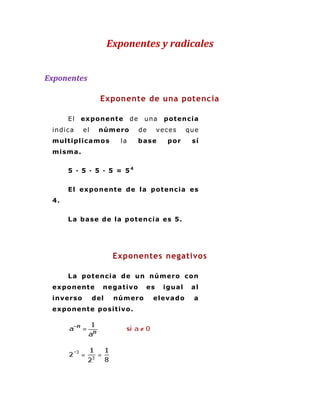 Exponentes y radicales


Exponentes

                    Exponente de una potencia

      El   expo nent e         de    una     po t enc ia
 indi ca     el    núm er o         de     ve ce s    que
 m ult iplic a m o s      la        ba se      por     sí
 m ism a .


      5 · 5 · 5 · 5 = 54


      El expo nent e d e la po t enc ia es
 4.


      L a ba se de la p o t enc ia es 5.




                         Exponentes negativos

      L a po t enc ia de un núm er o c o n
 ex po nent e       ne ga t ivo       es     igua l    al
 inver so         del    núm er o        eleva do      a
 ex po nent e po si t ivo .
 