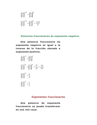 Po t enc ia s fr a c c io na r ia s de exp o nent e nega t iv o


     Una    po t enc ia    fr a c c io na r ia   de
ex po nent e neg a t ivo es igua l a la
inver sa   de   la   fr a c c ió n   elev a da    a
ex po nent e po si t ivo .




                Exponentes fraccionarios

     Una     po t enc ia     de      expo n en t e
fr a c c io na r io se puede t r a nsfo r m a r
en una r a íz c uy o :
 