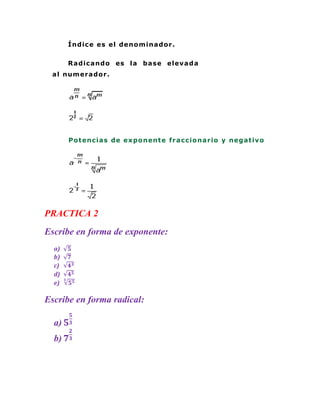 Í ndic e es el de no m ina do r .


       Ra dic a ndo es la ba se eleva d a
 a l num er a do r .




       Po t enc ia s de e xpo nent e fr a c c io na r io y nega t ivo




PRACTICA 2
Escribe en forma de exponente:
  a)
  b)
  c)
  d)
  e)

Escribe en forma radical:

  a)
  b)
 