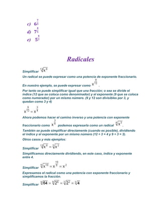 c)
   d)
   e)



                              Radicales
Simplificar
Un radical se puede expresar como una potencia de exponente fraccionario.

En nuestro ejemplo, se puede expresar como       .
Por tanto se puede simplificar igual que una fracción; o sea se divide el
índice (12 que se coloca como denominador) y el exponente (9 que se coloca
como numerador) por un mismo número. (9 y 12 son divisibles por 3, y
quedan como 3 y 4)




Ahora podemos hacer el camino inverso y una potencia con exponente

fraccionario como      podemos expresarla como un radical       .
También se puede simplificar directamente (cuando es posible), dividiendo
el índice y el exponente por un mismo número (12 ÷ 3 = 4 y 9 ÷ 3 = 3).
Otros casos y más ejemplos:

Simplificar
Simplificamos directamente dividiendo, en este caso, índice y exponente
entre 4.


Simplificar
Expresamos el radical como una potencia con exponente fraccionario y
simplificamos la fracción.

Simplificar
 