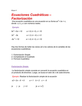 Bloque 4


Ecuaciones Cuadráticas –
Factorización
Una ecuación cuadrática es una ecuación en su forma ax2 + bx + c,
donde a, b, y c son números reales.

 Ejemplo:

9x2 + 6x + 10      a = 9, b = 6, c = 10

3x2 - 9x           a = 3, b = -9, c = 0

-6x 2 + 10         a = -6, b = 0, c = 10



Hay tres formas de hallar las raíces (el o los valores de la variable) de las
ecuaciones cuadráticas:


1. Factorización Simple
2. Completando el Cuadrado
3. Fórmula Cuadrática



Factorización Simple:

La factorización simple consiste en convertir la ecuación cuadrática en
un producto de binomios. Luego, se busca el valor de x de cada binomio.

 Ejemplo: Realizar la factorización simple de la ecuación

x2 + 2x – 8 = 0         a=1    b=2        c=-8


(x     ) (x     )=0            [x ·x = x2]
 