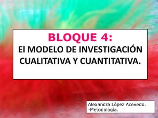BLOQUE 4:
El MODELO DE INVESTIGACIÓN
CUALITATIVA Y CUANTITATIVA.



               Alexandra López Acevedo.
               -Metodología.
 