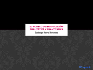EL MODELO DE INVESTIGACIÓN
CUALITATIVA Y CUANTITATIVA
    Guadalupe Huerta Hernández




                                 Bloque 4
 