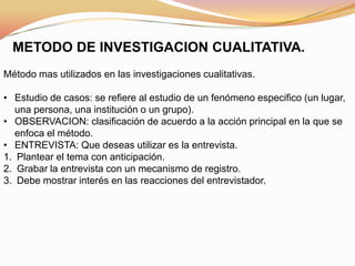 METODO DE INVESTIGACION CUALITATIVA.
Método mas utilizados en las investigaciones cualitativas.
• Estudio de casos: se refiere al estudio de un fenómeno especifico (un lugar,
una persona, una institución o un grupo).
• OBSERVACION: clasificación de acuerdo a la acción principal en la que se
enfoca el método.
• ENTREVISTA: Que deseas utilizar es la entrevista.
1. Plantear el tema con anticipación.
2. Grabar la entrevista con un mecanismo de registro.
3. Debe mostrar interés en las reacciones del entrevistador.
 