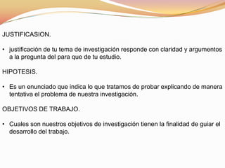 JUSTIFICASION.
• justificación de tu tema de investigación responde con claridad y argumentos
a la pregunta del para que de tu estudio.
HIPOTESIS.
• Es un enunciado que indica lo que tratamos de probar explicando de manera
tentativa el problema de nuestra investigación.
OBJETIVOS DE TRABAJO.
• Cuales son nuestros objetivos de investigación tienen la finalidad de guiar el
desarrollo del trabajo.
 