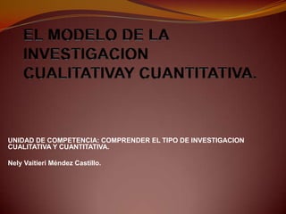 UNIDAD DE COMPETENCIA: COMPRENDER EL TIPO DE INVESTIGACION
CUALITATIVA Y CUANTITATIVA.
Nely Vaitieri Méndez Castillo.
 