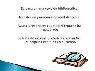 Se basa en una revisión bibliográfica
Muestra un panorama general del tema
Ayuda a reconocer cuanto del tema se ha
estudiado
Se trata de exponer, referir y analizar los
principales estudios en el campo
 