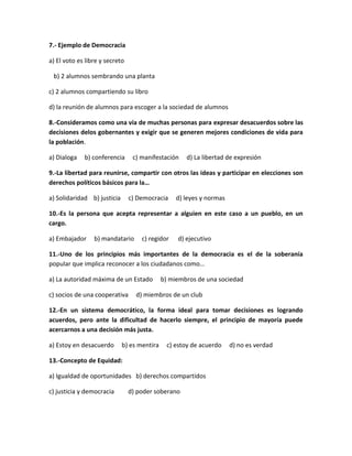 7.- Ejemplo de Democracia
a) El voto es libre y secreto
b) 2 alumnos sembrando una planta
c) 2 alumnos compartiendo su libro
d) la reunión de alumnos para escoger a la sociedad de alumnos
8.-Consideramos como una vía de muchas personas para expresar desacuerdos sobre las
decisiones delos gobernantes y exigir que se generen mejores condiciones de vida para
la población.
a) Dialoga b) conferencia c) manifestación d) La libertad de expresión
9.-La libertad para reunirse, compartir con otros las ideas y participar en elecciones son
derechos políticos básicos para la…
a) Solidaridad b) justicia c) Democracia d) leyes y normas
10.-Es la persona que acepta representar a alguien en este caso a un pueblo, en un
cargo.
a) Embajador b) mandatario c) regidor d) ejecutivo
11.-Uno de los principios más importantes de la democracia es el de la soberanía
popular que implica reconocer a los ciudadanos como…
a) La autoridad máxima de un Estado b) miembros de una sociedad
c) socios de una cooperativa d) miembros de un club
12.-En un sistema democrático, la forma ideal para tomar decisiones es logrando
acuerdos, pero ante la dificultad de hacerlo siempre, el principio de mayoría puede
acercarnos a una decisión más justa.
a) Estoy en desacuerdo b) es mentira c) estoy de acuerdo d) no es verdad
13.-Concepto de Equidad:
a) Igualdad de oportunidades b) derechos compartidos
c) justicia y democracia d) poder soberano
 