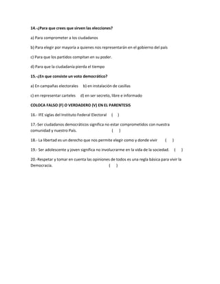 14.-¿Para que crees que sirven las elecciones?
a) Para comprometer a los ciudadanos
b) Para elegir por mayoría a quienes nos representarán en el gobierno del país
c) Para que los partidos compitan en su poder.
d) Para que la ciudadanía pierda el tiempo
15.-¿En que consiste un voto democrático?
a) En campañas electorales b) en instalación de casillas
c) en representar carteles d) en ser secreto, libre e informado
COLOCA FALSO (F) O VERDADERO (V) EN EL PARENTESIS
16.- IFE siglas del Instituto Federal Electoral ( )
17.-Ser ciudadanos democráticos significa no estar comprometidos con nuestra
comunidad y nuestro País. ( )
18.- La libertad es un derecho que nos permite elegir como y donde vivir ( )
19.- Ser adolescente y joven significa no involucrarme en la vida de la sociedad. ( )
20.-Respetar y tomar en cuenta las opiniones de todos es una regla básica para vivir la
Democracía. ( )
 