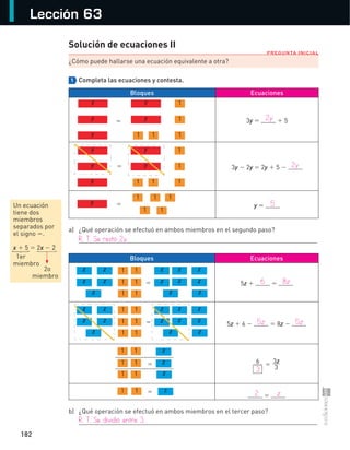 182
Lección 63
PREGUNTA INICIAL
Un ecuación
tiene dos
miembros
separados por
el signo =.
x + 5 = 2x − 2
1er
miembro
2o
miembro
Solución de ecuaciones II
¿Cómo puede hallarse una ecuación equivalente a otra?
1 Completa las ecuaciones y contesta.
Bloques Ecuaciones
3y = + 5
3y − 2y = 2y + 5 −
y =
a) ¿Qué operación se efectuó en ambos miembros en el segundo paso?
Bloques Ecuaciones
5z + =
5z + 6 − = 8z −
6 = 3z
3
=
b) ¿Qué operación se efectuó en ambos miembros en el tercer paso?
y
y
y
y
y
1
1
11 1
=
y
y
y
y
y
1
1
11 1
=
y
1 1 1
1 1
=
z 1z
z z
z
1
1 1
1 1
z z z
z z z
zz
=
z 1z
z z
z
1
1 1
1 1
z z z
z z z
zz
=
1 1
1 1
1 1
z
z
z
1 z1 =
=
{
{
	 2y
	 2y
	 5
R.	T.	Se	restó	2y.
	 6	 8z
	 5z	 5z
	 3
	 2	 z
R.	T.	Se	dividió	entre	3.
S-COM_MAT2-B4-176-185C.indd 182 3/5/13 12:55 PM
 
