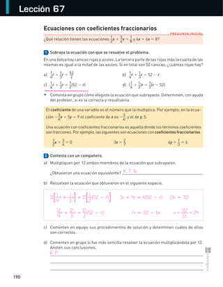 190
Lección 67
PREGUNTA INICIAL
Ecuaciones con coeficientes fraccionarios
¿Qué relación tienen las ecuaciones 1
2
x + 3
4
x = 1
8
y 4x + 6x = 8?
1 Subraya la ecuación con que se resuelve el problema.
En una bolsa hay canicas rojas y azules. La tercera parte de las rojas más la cuarta de las
mismas es igual a la mitad de las azules. Si en total son 52 canicas, ¿cuántas rojas hay?
a) 1
4
r + 1
3
r = 52
2
b) 1
4
r + 1
3
r = 52 − r
c) 1
4
r + 1
3
r = 1
2
(52 − r) d) (1
4
+ 1
3
)r = 1
2
(r − 52)
• Comenta en grupo cómo elegiste la ecuación que subrayaste. Determinen, con ayuda
del profesor, si es la correcta y resuélvanla.
2 Contesta con un compañero.
a) Multipliquen por 12 ambos miembros de la ecuación que subrayaron.
¿Obtuvieron una ecuación equivalente?
b) Resuelvan la ecuación que obtuvieron en el siguiente espacio.
c) Comenten en equipo sus procedimientos de solución y determinen cuáles de ellos
son correctos.
d) Comenten en grupo si fue más sencillo resolver la ecuación multiplicándola por 12.
Anoten sus conclusiones.
El coeficiente de una variable es el número que la multiplica. Por ejemplo, en la ecua-
ción −3
4
x + 5y = 9 el coeficiente de x es −3
4
, y el de y, 5.
Una ecuación con coeficientes fraccionarios es aquella donde los términos coeficientes
son fracciones. Por ejemplo, las siguientes son ecuaciones con coeficientes fraccionarios.
1
2
x + 3
4
= 0 3x = 2
7
4y + 1
3
= 6
R. T. Sí.
12[1
4
r + 1
3
r] = 12[1
2
(52 − r)] 3r + 4r = 6(52 − r) 13r = 312
12
4
r + 12
3
r = 12
2
(52 − r) 7r = 312 − 6r r = 312
13
= 24
R. P.
S-COM_MAT2-B4-186-193C.indd 190 3/6/13 12:09 PM
 