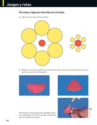 Juegos y retos
194
Círculos y figuras inscritas en círculos
a)	 ¿Qué	círculo	rojo	es	más	grande?	
b)	 Dobla	un	círculo	de	papel	por	la	mitad	dos	veces,	traza	una	línea	punteada	como	la	
que	se	muestra	en	la	fotografía.
Recorta	por	la	línea	punteada	y	desdobla	el	pa-
pel.	¿Qué	figura	es?	¿Cómo	puedes	comprobar	
que	se	trata	de	esa	figura?
S-COM_MAT2-B4-194-207C.indd 194 3/5/13 12:57 PM
 