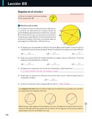 196
Lección 69
PREGUNTA INICIAL
Ángulos en el círculo I
¿Cuál	es	la	relación	entre	las	medidas	
de	los	ángulos	A	y	B?	
1 Efectúa lo que se pide.
En	un	teatro	circular	se	colocaron	tres	reflectores.	
Lo	anterior	se	representa	en	la	figura,	donde	los	
puntos	A,	B	y	C	representan	los	reflectores;	el	punto	
O,	el	centro	del	círculo;	y	la	zona	azul,	el	escenario.	
Se	desea	que	cada	reflector	ilumine	exactamente	el	
escenario	completo.	Para	ello,	se	necesita	saber	en	
qué	ángulos	se	debe	abrir	cada	haz	de	luz.
a)	 El	ángulo	que	corresponde	al	reflector	del	punto	B	ya	está	trazado.	Traza	los	que	co-
rresponden	a	los	de	los	puntos	A	y	C.	Anota	la	medida	de	los	ángulos	de	cada	reflector.	
	 ∡A = ∡B = ∡C=
b)	 Elige	tres	puntos,	D,	E	y	F,	donde	también	se	puedan	colocar	reflectores.	Traza	los	
ángulos	correspondientes	y	mídelos.	
	 ∡D = ∡E = ∡F=
c)	 Compara	tus	respuestas	con	las	de	tus	compañeros.	¿Qué	observas?	
d)	 Supón	que	se	colocará	un	reflector	en	el	centro	del	círculo.	Traza	el	ángulo	que	co-
rresponde	y	mídelo.	
∡O	=	
e)	 ¿Cuál	es	la	relación	entre	el	ángulo	O	y	los	otros?	
	
A
B
Los	ángulos inscritos	tienen	el	vértice	sobre	la	circunferencia	y	sus	lados	son	cuerdas.	
Los	siguientes	son	ángulos	inscritos.	
Observa	que	cada	ángulo	inscrito	abarca	un	arco.	Un	arco	es	una	parte	de	la	circun-
ferencia	limitada	entre	dos	puntos	de	la	misma.	En	las	figuras,	los	arcos	que	abarca	
cada	ángulo	inscrito	se	señalan	con	rojo.
A
B
C
O
	 30°	 30°	 30°
	 30°	 30°	 30°
R.	T.	Que	la	medida	de	todos	los	ángulos	es	igual.
	 60°
	 Mide	el	doble.
S-COM_MAT2-B4-194-207C.indd 196 3/5/13 12:57 PM
 