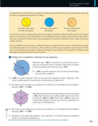 199
Eje:	Forma,	espacio	y	medida
Tema:	Medida
Caracterización de ángulos inscritos y centrales en un círculo y análisis de sus relaciones
4 Trabaja con un compañero. Contesten en sus cuadernos.
Observen	que	∠ABC	es	inscrito	y	el	centro	de	la	circun-
ferencia	está	dentro	de	él.	También	noten	que	el	ángulo	
central	que	abarca	el	mismo	arco	es	∠AOC.	
a)	 		∡AOC	se	puede	expresar	como	la	suma	de	dos	ángu-
los	centrales.	¿Cuáles?	
b)	 		∡ABC	se	puede	expresar	como	la	suma	de	dos	ángulos	inscritos.	Además,	estos	
tienen	un	lado	sobre	el	centro	de	la	circunferencia.	¿Cuáles	son?	
c)	 Escriban	en	sus	cuadernos,	con	base	en	lo	anterior	y	el	resultado	de	la	actividad	3,	
por	qué	∡AOC	=	2∡ABC.
Identifiquen	el	ángulo	central	que	abarca	el	mismo	arco	que	
∠ABC.	Observen	que	su	medida	puede	expresarse	como	
la	resta	de	∡DOA	y	∡DOC.	Noten	que	∡ABC	es	igual	a	la	
resta	de	dos	ángulos	inscritos	que	tienen	un	lado	sobre	el	
centro	de	la	circunferencia.	
d)	 Escriban	en	sus	cuadernos,	con	base	en	lo	anterior	y	el	resultado	de	la	actividad	3,		
	 por	qué	∡AOC	=	2∡ABC.
•	 	Comparen,	con	ayuda	del	profesor,	sus	respuestas,	incluyendo	las	de	la	pregunta	
inicial,	con	las	de	sus	compañeros.
Si	observamos	la	ubicación	de	un	ángulo	inscrito	en	una	circunferencia	con	respecto	al	centro	de	
la	misma,	se	pueden	presentar	tres	casos.	
El	centro	está	sobre	
un	lado	del	ángulo.
El	centro	está	dentro		
del	ángulo.
El	centro	está	fuera		
del	ángulo.
En	la	lección	anterior	observaste	que	varios	ángulos	centrales	miden	el	doble	que	el	inscrito	que	
abarca	el	mismo	arco.	En	matemáticas	no	es	suficiente	hacer	muchas	observaciones	para	obte-
ner	una	conclusión	o	determinar	una	propiedad.	Es	necesario	demostrar	que	lo	que	se	dice	es	
válido	siempre.	
En	la	actividad	3	de	esta	lección,	se	demostró	que	un	ángulo	inscrito	mide	la	mitad	de	lo	que	mide	
el	central	que	abarca	el	mismo	arco.	Pero	esto	solo	se	hizo	para	cualquier	caso	en	que	el	centro	
de	la	circunferencia	esté	sobre	un	lado	del	triángulo.	El	propósito	de	la	siguiente	actividad	es	que	
obtengas	una	demostración	de	los	otros	dos.
O
C
B
A
D
D
C
A
O
B
S-COM_MAT2-B4-194-207C.indd 199 3/5/13 12:57 PM
 