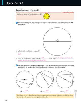 200
Lección 71
PREGUNTA INICIAL
Ángulos en el círculo III
¿Cuál	es	la	suma	de	los	ángulos	A	y	B?	
1 Traza cinco ángulos inscritos que abarquen el mismo arco que el ángulo central B
y contesta.
a)	 ¿Cuál	es	la	medida	del	ángulo	B?	
	
b)	 ¿Y	la	de	los	ángulos	que	trazaste?	 	¿Por	qué?	
	
2 Escribe la medida del ángulo A en cada caso. No hagas ninguna medición; utiliza la
conclusión de la actividad anterior. Observa cuál es el arco del ángulo.
	 ∡A	=	 	 ∡A	=	 	 ∡A	=	
Si	un	lado	de	un	triángulo	inscrito	en	una	circunferencia	coincide	con	un	diámetro	de	
la	misma,	entonces	es	un	triángulo	rectángulo.
B
A
A
A
A B
180°
	 90°	 R.	T.	Porque	abarcan	el	
mismo	arco	que	un	ángulo	central	de	180°.
	 90°	 90°	 90°
S-COM_MAT2-B4-194-207C.indd 200 3/5/13 12:57 PM
 