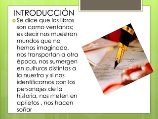 INTRODUCCIÓN
 Se dice que los libros
son como ventanas;
es decir nos muestran
mundos que no
hemos imaginado,
nos transportan a otra
época, nos sumergen
en culturas distintas a
la nuestra y si nos
identificamos con los
personajes de la
historia, nos meten en
aprietos , nos hacen
soñar
 