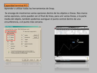 Capacidad terminal N’3
Aprender a utilizar todas las herramientas de Snap.
Se encarga de mostrarnos varias opciones dentro de los objetos o líneas. Nos marca
varias opciones, como pueden ser el final de línea, para unir varias líneas, o la parte
media del objeto, también podemos averiguar el punto central dentro de una
circunferencia, o el punto más cercano.
 