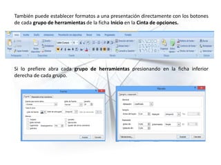 También puede establecer formatos a una presentación directamente con los botones
de cada grupo de herramientas de la ficha Inicio en la Cinta de opciones.
Si lo prefiere abra cada grupo de herramientas presionando en la ficha inferior
derecha de cada grupo.
 