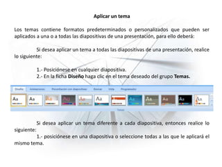 Aplicar un tema
Los temas contiene formatos predeterminados o personalizados que pueden ser
aplicados a una o a todas las diapositivas de una presentación, para ello deberá:
Si desea aplicar un tema a todas las diapositivas de una presentación, realice
lo siguiente:
1.- Posiciónese en cualquier diapositiva.
2.- En la ficha Diseño haga clic en el tema deseado del grupo Temas.
Si desea aplicar un tema diferente a cada diapositiva, entonces realice lo
siguiente:
1.- posiciónese en una diapositiva o seleccione todas a las que le aplicará el
mismo tema.
 