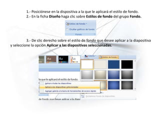 1.- Posiciónese en la dispositiva a la que le aplicará el estilo de fondo.
2.- En la ficha Diseño haga clic sobre Estilos de fondo del grupo Fondo.
3.- De clic derecho sobre el estilo de fondo que desee aplicar a la diapositiva
y seleccione la opción Aplicar a las diapositivas seleccionadas.
 