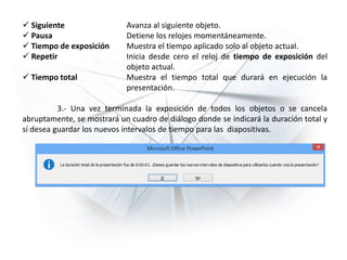 Siguiente Avanza al siguiente objeto.
 Pausa Detiene los relojes momentáneamente.
 Tiempo de exposición Muestra el tiempo aplicado solo al objeto actual.
 Repetir Inicia desde cero el reloj de tiempo de exposición del
objeto actual.
 Tiempo total Muestra el tiempo total que durará en ejecución la
presentación.
3.- Una vez terminada la exposición de todos los objetos o se cancela
abruptamente, se mostrará un cuadro de diálogo donde se indicará la duración total y
sí desea guardar los nuevos intervalos de tiempo para las diapositivas.
 