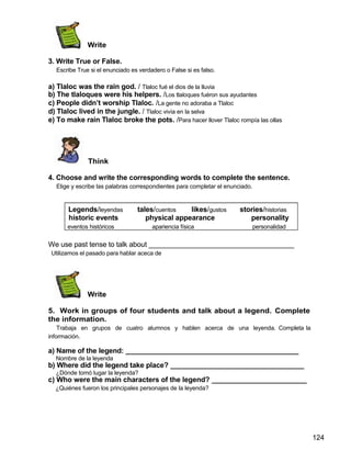 Write
3. Write True or False.
Escribe True si el enunciado es verdadero o False si es falso.
a) Tlaloc was the rain god. / Tlaloc fué el dios de la lluvia
b) The tlaloques were his helpers. /Los tlaloques fuéron sus ayudantes
c) People didn’t worship Tlaloc. /La gente no adoraba a Tlaloc
d) Tlaloc lived in the jungle. / Tlaloc vivía en la selva
e) To make rain Tlaloc broke the pots. /Para hacer llover Tlaloc rompía las ollas
Think
4. Choose and write the corresponding words to complete the sentence.
Elige y escribe las palabras correspondientes para completar el enunciado.
Legends/leyendas tales/cuentos likes/gustos stories/historias
historic events physical appearance personality
eventos históricos apariencia física personalidad
We use past tense to talk about _____________________________________
Utilizamos el pasado para hablar aceca de
Write
5. Work in groups of four students and talk about a legend. Complete
the information.
Trabaja en grupos de cuatro alumnos y hablen acerca de una leyenda. Completa la
información.
a) Name of the legend: ____________________________________________
Nombre de la leyenda
b) Where did the legend take place? __________________________________
¿Dónde tomó lugar la leyenda?
c) Who were the main characters of the legend? ________________________
¿Quiénes fueron los principales personajes de la leyenda?
124
 