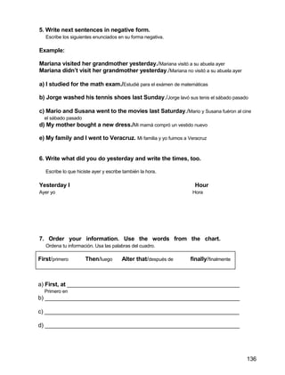 5. Write next sentences in negative form.
Escribe los siguientes enunciados en su forma negativa.
Example:
Mariana visited her grandmother yesterday./Mariana visitó a su abuela ayer
Mariana didn’t visit her grandmother yesterday./Mariana no visitó a su abuela ayer
a) I studied for the math exam./Estudié para el exámen de matemáticas
b) Jorge washed his tennis shoes last Sunday./Jorge lavó sus tenis el sábado pasado
c) Mario and Susana went to the movies last Saturday./Mario y Susana fuéron al cine
el sábado pasado
d) My mother bought a new dress./Mi mamá compró un vestido nuevo
e) My family and I went to Veracruz. Mi familia y yo fuimos a Veracruz
6. Write what did you do yesterday and write the times, too.
Escribe lo que hiciste ayer y escribe también la hora.
Yesterday I Hour
Ayer yo Hora
7. Order your information. Use the words from the chart.
Ordena tu información. Usa las palabras del cuadro.
First/primero Then/luego Alter that/después de finally/finalmente
a) First, at ______________________________________________________
Primero en
b) _____________________________________________________________
c) _____________________________________________________________
d) _____________________________________________________________
136
 
