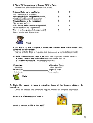 3. Circle T if the sentence is True or F if it is False.
Encierra T si el enunciado es verdadero o F si es falso.
Erika and Peter are in a cafeteria. T F
Erica y Pedro están en la cafetería
Peter is looking for an apartment to rent. T F
Pedro busca un departamento para rentar.
They are looking in the newspaper. T F
Ellos buscan el periódico
There are two bedrooms in the apartment. T F
Hay dos recámaras ene l departamento.
There is a dinong room in the apartment. T F
Hay un comedor en el departamento.
Think
4. Go back to the dialogue. Choose the answer that corresponds and
complete the information.
Regresa al texto. Elige la respuesta que corresponde y completa la información.
To make questions with there is we: / Para hacer preguntas con there is utilizamos:
a) invert the words there and is / invertir las palabras there y is
b) use Wh- questions / Utilizamos preguntas W-h
We answer ________________________ affirmative form.
Contestamos Forma afirmativa
We answer ________________________ negative form.
Contestamos Forma negativa
Write
5. Order the words to form a question. Look at the images. Answer the
questions.
Ordena las palabras para formar una pregunta. Observa las imágenes. Respóndelas.
a) there/ a/ Is/ on/ roof/ the/ man/ ?
b) there/ picture/ on/ Is/ a/ the/ wall/?
31
 