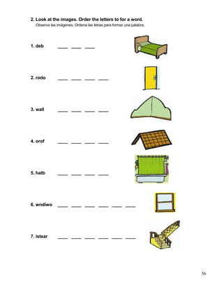 2. Look at the images. Order the letters to for a word.
Observa las imágenes. Ordena las letras para formar una palabra.
1. deb ____ ____ ____
2. rodo ____ ____ ____ ____
3. wall ____ ____ ____ ____
4. orof ____ ____ ____ ____
5. hatb ____ ____ ____ ____
6. wndiwo ____ ____ ____ ____ ____ ____
7. istsar ____ ____ ____ ____ ____ ____
56
 