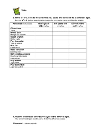 Write
5. Write √ or X next to the activities you could and couldn’t do at different ages.
Escribe √ o X junto a las actividades que podías y no podías hacer en diferentes edades.
6. Use the information to write about you in the different ages.
Usa la información para escribir acerca de ti en las diferentes edades.
Use could: / Utilizamos Could.
Acitivities/ Actividades Three years
old / 3 años
Six years old
/ 6 años
Eleven years
old /11 años
Climb trees
Trepar
Ride a bike
Manejar una bicicleta
Speak english
Hablar inglés
Play the guitar
Tocar la guitarra
Run fast
Correr rápido
Read very well
Leer muy bien
Solve math problems
Resolver problemas de
matemáticas.
Play soccer
Jugar fútbol
Play basketball
Jugar basquetbol
 