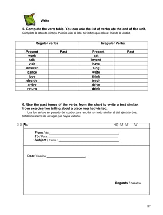 Write
5. Complete the verb table. You can use the list of verbs ate the end of the unit.
Completa la tabla de verbos. Puedes usar la lista de verbos que está al final de la unidad.
6. Use the past tense of the verbs from the chart to write a text similar
from exercise two telling about a place you had visited.
Usa los verbos en pasado del cuadro para escribir un texto similar al del ejercicio dos,
hablando acerca de un lugar que hayas visitado..
      
From / de:______________________________________
To / Para: ______________________________________
Subject / Tema : _________________________________
Dear/ Querido _____________________,
Regards / Saludos .
87
Regular verbs Irregular Verbs
Present Past Present Past
work eat
talk invent
visit have
answer sing
dance write
love think
decide teach
arrive drive
return drink
 