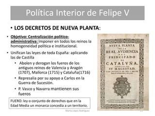 Política Interior de Felipe V
• LOS DECRETOS DE NUEVA PLANTA:
• Objetivo: Centralización político-
administrativa: Imponer...