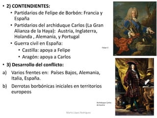 • 2) CONTENDIENTES:
• Partidarios de Felipe de Borbón: Francia y
España
• Partidarios del archiduque Carlos (La Gran
Alian...