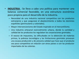 • INDUSTRIA : Se lleva a cabo una política para mantener una
balanza comercial favorable, en una estructura económica
poco propicia para el desarrollo de la industria.
– Necesidad de una industria nacional competitiva con los productos
extranjeros y que asegurase el abastecimiento a todos los dominios
españoles (peninsulares y coloniales).
– Mayor intervencionismo del Estado inspirado en el mercantilismo.
– Una industria artesanal esencialmente urbana, donde la cantidad y
calidad de los productos los regulaban las corporaciones gremiales.
– El exceso de impuestos, las dificultades en la obtención de materias
primas, la pobreza tecnológica y las limitaciones gremiales provocan
una escasa producción y de precaria calidad que hace que el producto
sea poco competitivo en relación con otros países o con las productor
importados de las colonias.
 
