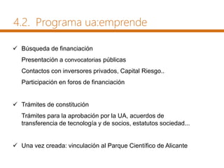  Búsqueda de financiación
Presentación a convocatorias públicas
Contactos con inversores privados, Capital Riesgo..
Participación en foros de financiación
 Trámites de constitución
Trámites para la aprobación por la UA, acuerdos de
transferencia de tecnología y de socios, estatutos sociedad...
 Una vez creada: vinculación al Parque Científico de Alicante
4.2. Programa ua:emprende
 