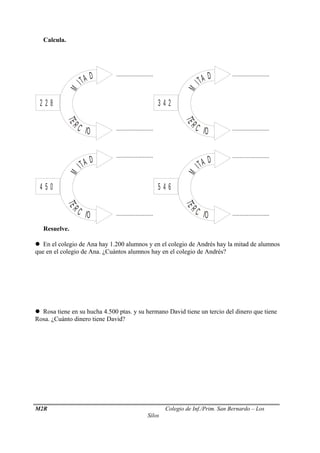 Calcula.
Resuelve.
 En el colegio de Ana hay 1.200 alumnos y en el colegio de Andrés hay la mitad de alumnos
que en el colegio de Ana. ¿Cuántos alumnos hay en el colegio de Andrés?
 Rosa tiene en su hucha 4.500 ptas. y su hermano David tiene un tercio del dinero que tiene
Rosa. ¿Cuánto dinero tiene David?
M2R Colegio de Inf./Prim. San Bernardo – Los
Silos
M
ITA D
TE
R C IO
2 2 8
M
ITA D
TE
R C IO
3 4 2
M
ITA D
TE
R C IO
4 5 0 M
ITA D
TE
R C IO
5 4 6
.........................
.........................
..................................................
.........................
.........................
......................... .........................
 