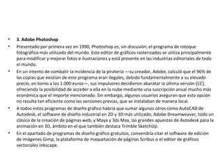 • 3. Adobe Photoshop
• Presentado por primera vez en 1990, Photoshop es, sin discusión, el programa de retoque
fotográfico más utilizado del mundo. Este editor de gráficos rasterizados se utiliza principalmente
para modificar y mejorar fotos e ilustraciones y está presente en las industrias editoriales de todo
el mundo.
• En un intento de combatir la incidencia de la piratería —su creador, Adobe, calculó que el 96% de
las copias que existían de este programa eran ilegales, debido fundamentalmente a su elevado
precio, en torno a los 1.000 euros—, sus impulsores decidieron abaratar la última versión (CC),
ofreciendo la posibilidad de acceder a ella en la nube mediante una suscripción anual mucho más
económica que el importe mencionado. Sin embargo, algunos usuarios aseguran que esta opción
no resulta tan eficiente como las versiones previas, que se instalaban de manera local.
• A todos estos programas de diseño gráfico habría que sumar algunos otros como AutoCAD de
Autodesk, el software de diseño industrial en 2D y 3D más utilizado; Adobe Dreamweaver, todo un
clásico de la creación de páginas web; y Maya y 3ds Max, las grandes apuestas de Autodesk para la
animación en 3D, ámbito en el que también destaca Trimble SketchUp.
• En el apartado de programas de diseño gráfico gratuitos, convendría citar el software de edición
de imágenes Gimp, la plataforma de maquetación de páginas Scribus o el editor de gráficos
vectoriales Inkscape.
 
