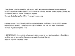 3- INKSCAPE; Este software GPL, SOFTWARE LIBRE. Es una versión simple de Illustrator y los
programas de diseño y en algunos casos pueden ser para los vectores o ilustraciones técnicas. Es
totalmente gratuito, aquí el enlace para bajarlo.
Licencia: Gratis Compañía: Adobe Descarga: inkscape.org
4- CORELDRAW; Este no difiere mucho de Illustrator y sus finalidades (conste esto no quiere
decir que sean iguales). También es un programa Share, que hay que pagar para usarlo.
Licencia: Pagada Compañía: Corel
5- ZONER DRAW; Otra variante a Illustrator, cabe mencionar que igual que adobe y Corel, Zoner
también cuenta con una familia de programas dedicados al diseño.
Licencia: Pagada Compañía: Zoner
 