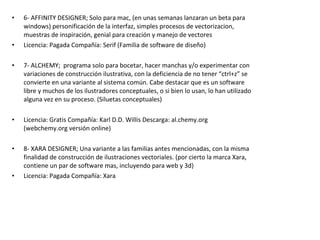 • 6- AFFINITY DESIGNER; Solo para mac, (en unas semanas lanzaran un beta para
windows) personificación de la interfaz, simples procesos de vectorizacion,
muestras de inspiración, genial para creación y manejo de vectores
• Licencia: Pagada Compañía: Serif (Familia de software de diseño)
• 7- ALCHEMY; programa solo para bocetar, hacer manchas y/o experimentar con
variaciones de construcción ilustrativa, con la deficiencia de no tener “ctrl+z” se
convierte en una variante al sistema común. Cabe destacar que es un software
libre y muchos de los ilustradores conceptuales, o si bien lo usan, lo han utilizado
alguna vez en su proceso. (Siluetas conceptuales)
• Licencia: Gratis Compañía: Karl D.D. Willis Descarga: al.chemy.org
(webchemy.org versión online)
• 8- XARA DESIGNER; Una variante a las familias antes mencionadas, con la misma
finalidad de construcción de ilustraciones vectoriales. (por cierto la marca Xara,
contiene un par de software mas, incluyendo para web y 3d)
• Licencia: Pagada Compañía: Xara
 