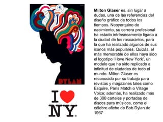 Milton Glaser es, sin lugar a
dudas, una de las referencias del
diseño gráfico de todos los
tiempos. Neoyorquino de
nacimiento, su carrera profesional
ha estado intrínsecamente ligada a
la ciudad de los rascacielos, para
la que ha realizado algunos de sus
iconos más populares. Quizás, el
más memorable de ellos haya sido
el logotipo ‘I love New York’, un
modelo que ha sido replicado a
infinitud de ciudades de todo el
mundo. Milton Glaser es
reconocido por su trabajo para
revistas y magazines tales como
Esquire, Paris Match o Village
Voice; además, ha realizado más
de 300 carteles y portadas de
discos para músicos, como el
célebre afiche de Bob Dylan de
1967
 