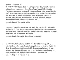 • BRUSHES, mapa de bits
• 9- PHOTOSHOP; El papa de todos. Este proviene de una de las familias
más viejas de programas a fines al diseño y a la publicidad. Adobe
Photoshop, con opciones para el retoque de fotografías, para el diseño
grafico, web, tiene opciones de animación y por lo que está en esta lista
por ser una gran opción para la ilustración. Pinceles con texturas
infinitas, descargables, emulaciones a técnicas manuales, modos
distintos de ilustrar y muuuuuchas cosas más…
• Licencia: Pagada Compañía: Adobe
• 10- GIMP; Se puede comparar como la versión gratuita de Photoshop
desde sus opciones, y sus finalidades se parecen mucho y para aquellos
que ilustramos para uso comercial, esta es una buena forma de no tener
problemas con los derechos del adobe.
• Licencia: Gratis Compañía: Gimp Descarga: gimp.org
• 11- COREL PAINTER; Surge la utilización de las técnicas aguadas,
intentando simular acuarelas, acrílicos y oleos en un sistema digital. Sin
dejar de lado la cantidad interminable de pinceles y fusiones de los
mismos con texturas. Digamos que es un Photoshop específicamente;
apartadas todas las opciones necesarias para la ilustración.
• Licencia: Pagada Compañía: Corel
 