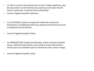 • 12- SAI; Es una de la herramienta más sencilla .Trabaja rapidísimo, pesa
bien poco tiene una herramienta de acuarela que sirve para mesclar
tonos o colores que “ya desearía tener photoshop”
• Licencia: Pagada Compañía: Systemax
• 13- ILLUSTUDIO; contiene una gama de interfaz de creación de
ilustraciones y simplificación del trazo y algunas herramientas comunes
en programas de esta división.
• Licencia: Pagada Compañía: Celsys
• 14- MANGASTUDIO; Al igual que Illustudio, ambos son de la compañía
Celcys, a diferencia del anterior, este contiene mucha información o
construcción con estándares para la creación de comic, tveos o manga.
• Licencia: Pagada Compañía: Celsys
 
