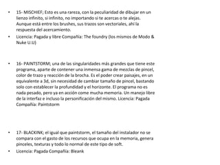 • 15- MISCHIEF; Esto es una rareza, con la peculiaridad de dibujar en un
lienzo infinito, si infinito, no importando si te acercas o te alejas.
Aunque está entre los brushes, sus trazos son vectoriales, ahí la
respuesta del acercamiento.
• Licencia: Pagada y libre Compañía: The foundry (los mismos de Modo &
Nuke U.U)
• 16- PAINTSTORM; una de las singularidades más grandes que tiene este
programa, aparte de contener una inmensa gama de mezclas de pincel,
color de trazo y reacción de la brocha. Es el poder crear paisajes, en un
equivalente a 3d, sin necesidad de cambiar tamaño de pincel, bastando
solo con establecer la profundidad y el horizonte. El programa no es
nada pesado, pero ya en acción come mucha memoria. Un manejo libre
de la interfaz e incluso la personificación del mismo. Licencia: Pagada
Compañía: Paintstorm
• 17- BLACKINK; el igual que paintstorm, el tamaño del instalador no se
compara con el gasto de los recursos que ocupa en la memoria, genera
pinceles, texturas y todo lo normal de este tipo de soft.
• Licencia: Pagada Compañía: Bleank
 