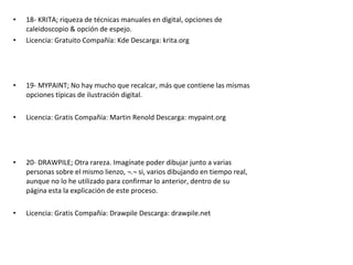 • 18- KRITA; riqueza de técnicas manuales en digital, opciones de
caleidoscopio & opción de espejo.
• Licencia: Gratuito Compañía: Kde Descarga: krita.org
• 19- MYPAINT; No hay mucho que recalcar, más que contiene las mismas
opciones típicas de ilustración digital.
• Licencia: Gratis Compañía: Martin Renold Descarga: mypaint.org
• 20- DRAWPILE; Otra rareza. Imagínate poder dibujar junto a varias
personas sobre el mismo lienzo, ¬.¬ si, varios dibujando en tiempo real,
aunque no lo he utilizado para confirmar lo anterior, dentro de su
página esta la explicación de este proceso.
• Licencia: Gratis Compañía: Drawpile Descarga: drawpile.net
 