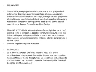 • EMULADORES
• 21- ARTRAGE; este programa quiere parecerse lo más que puede al
sistema real de pintura:pues tienes acrílicos, plumones, aerógrafo,
crayolas e incluso una espátula para regar, sin dejar de lado que puedes
elegir el tipo de superficie donde ilustraras desde papel sencillo y plano
hasta el que conocemos como guarro o papel piedra y otras cosillas
mas… Licencia: Pagada Compañía: Ambient Design
• 22- ALIAS SKETCHBOOK; Viene siendo una forma digital de hacer roof,
sketch o como le conocemos bocetos, tiene funciones suficientes para
la ilustración pero en lo personal lo he ocupado para hacer bocetos
rápidos, dadas las funciones sencillas y rápidas adentro del programa y
se abre rápido.
• Licencia: Pagada Compañía: Autodesk
• VARIACIONES
• 23- GRAFFITI ANALYSIS CAPTURE; Mientras hacia este breve
recordatorio de programas de ilustración, llegue a este muy creativo…
Hacer grafittis por medio de captura de luz con cámara web, dibujando
con luz e interaccion con sonido. Licencia: Gratis Compañía: Evan Roth
Descarga: graffitianalysis.com
 