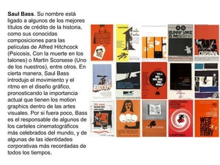 Saul Bass. Su nombre está
ligado a algunos de los mejores
títulos de crédito de la historia,
como sus conocidas
composiciones para las
películas de Alfred Hitchcock
(Psicosis, Con la muerte en los
talones) o Martin Scorsese (Uno
de los nuestros), entre otros. En
cierta manera, Saul Bass
introdujo el movimiento y el
ritmo en el diseño gráfico,
pronosticando la importancia
actual que tienen los motion
graphics dentro de las artes
visuales. Por si fuera poco, Bass
es el responsable de algunos de
los carteles cinematográficos
más celebrados del mundo, y de
algunas de las identidades
corporativas más recordadas de
todos los tiempos.
 