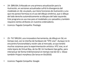 • 24- ZBRUSH; Enfocado en una primera actualización para la
ilustración, en versiones actualizadas sufrió la divergencia del
modelado en 3d, via pixols, aun tiene funciones de ilustración y una
que me parece hermosa es el uso del dibujo simétrico, que si dibujo
del lado derecho automáticamente se dibujara del lado izquierdo.
Este programa se usa mas para el modelado y es ¡pesadito y también
requiere ciertos atributos en nuestros ordenadores.
• Licencia: Pagada Compañía: Pixologic
• 25- TILT BRUSH; una innovadora herramienta, de dibujo en 3d, en
tiempo real, con la interfaz de hardware de “HTC vive”. Aunque no le
encuentro funcionalidad y recién sale al mercado, se que tendrá
muchas sorpresas para la experimentación artística. HTC vive, es el
nieto lejano de Virtual Boy, de los 90. Un hardware tipo gafas, para
interactuar de forma tridimensional en tiempo real de CG´s. Véase
también Project morpheus (Se lanza en Oct2016)
• Licencia: Pagada Compañía: Google
 