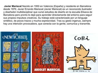 Javier Mariscal Nacido en 1950 en Valencia (España) y residente en Barcelona
desde 1970, Javier Errando Mariscal (Javier Mariscal) es un reconocido ilustrador
y diseñador multidisciplinar que cursó estudios de diseño en la escuela Elisava de
Barcelona pero pronto lo dejó para aprender directamente del entorno para seguir
sus propios impulsos creativos. Su trabajo está caracterizado por un lenguaje
sintético, de pocos trazos y mucha expresividad. Tras su gesto ingenuo, siempre
hay una intención provocadora, que conecta con la gente, comunica y transmite.
 